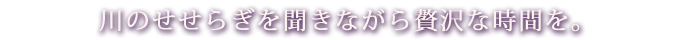 川のせせらぎを聞きながら贅沢な時間を